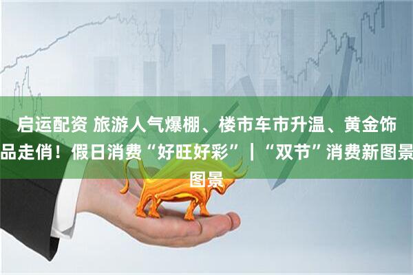 啟運(yùn)配資 旅游人氣爆棚、樓市車市升溫、黃金飾品走俏！假日消費(fèi)“好旺好彩”｜“雙節(jié)”消費(fèi)新圖景